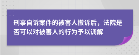 刑事自诉案件的被害人撤诉后，法院是否可以对被害人的行为予以调解