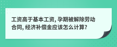 工资高于基本工资, 孕期被解除劳动合同, 经济补偿金应该怎么计算?