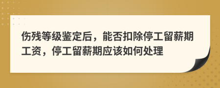 伤残等级鉴定后，能否扣除停工留薪期工资，停工留薪期应该如何处理