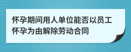 怀孕期间用人单位能否以员工怀孕为由解除劳动合同