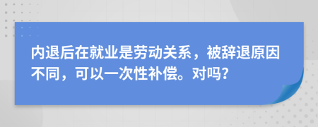 内退后在就业是劳动关系，被辞退原因不同，可以一次性补偿。对吗？