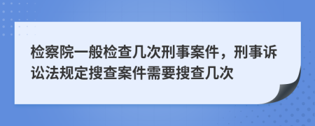 检察院一般检查几次刑事案件，刑事诉讼法规定搜查案件需要搜查几次