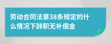 劳动合同法第38条规定的什么情况下辞职无补偿金