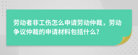 劳动者非工伤怎么申请劳动仲裁，劳动争议仲裁的申请材料包括什么？