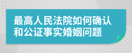 最高人民法院如何确认和公证事实婚姻问题