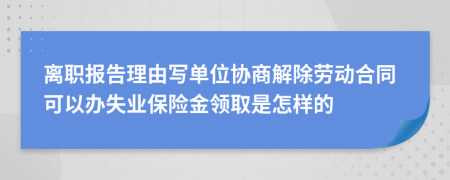 离职报告理由写单位协商解除劳动合同可以办失业保险金领取是怎样的