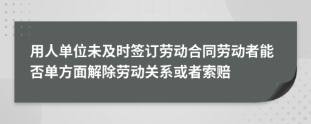 用人单位未及时签订劳动合同劳动者能否单方面解除劳动关系或者索赔