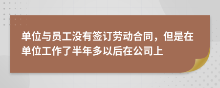 单位与员工没有签订劳动合同，但是在单位工作了半年多以后在公司上