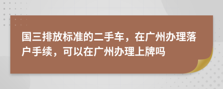 国三排放标准的二手车，在广州办理落户手续，可以在广州办理上牌吗