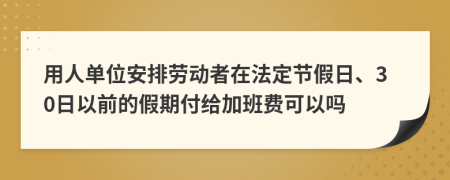 用人单位安排劳动者在法定节假日、30日以前的假期付给加班费可以吗