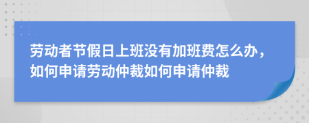 劳动者节假日上班没有加班费怎么办，如何申请劳动仲裁如何申请仲裁