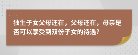 独生子女父母还在，父母还在，母亲是否可以享受到双份子女的待遇？