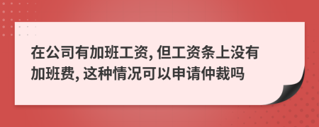 在公司有加班工资, 但工资条上没有加班费, 这种情况可以申请仲裁吗