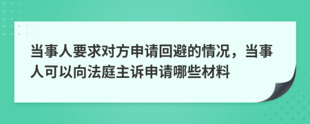 当事人要求对方申请回避的情况，当事人可以向法庭主诉申请哪些材料