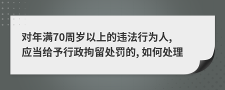 对年满70周岁以上的违法行为人, 应当给予行政拘留处罚的, 如何处理