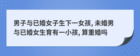 男子与已婚女子生下一女孩, 未婚男与已婚女生育有一小孩, 算重婚吗