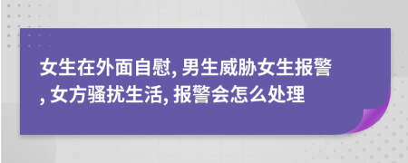 女生在外面自慰, 男生威胁女生报警, 女方骚扰生活, 报警会怎么处理