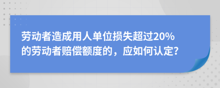 劳动者造成用人单位损失超过20% 的劳动者赔偿额度的，应如何认定？