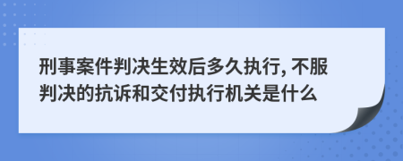 刑事案件判决生效后多久执行, 不服判决的抗诉和交付执行机关是什么
