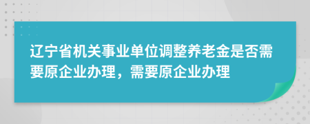 辽宁省机关事业单位调整养老金是否需要原企业办理，需要原企业办理