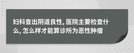 妇科查出阴道良性, 医院主要检查什么, 怎么样才能算诊所为恶性肿瘤