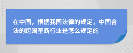 在中国，根据我国法律的规定，中国合法的跨国垄断行业是怎么规定的