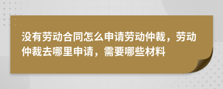没有劳动合同怎么申请劳动仲裁，劳动仲裁去哪里申请，需要哪些材料