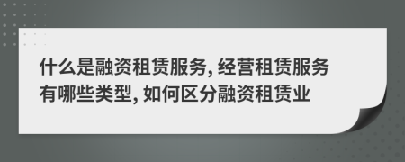 什么是融资租赁服务, 经营租赁服务有哪些类型, 如何区分融资租赁业