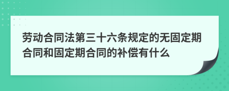 劳动合同法第三十六条规定的无固定期合同和固定期合同的补偿有什么