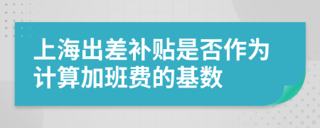 上海出差补贴是否作为计算加班费的基数