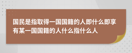 国民是指取得一国国籍的人即什么即享有某一国国籍的人什么指什么人