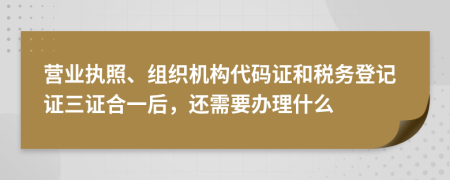 营业执照、组织机构代码证和税务登记证三证合一后，还需要办理什么