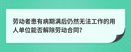 劳动者患有病期满后仍然无法工作的用人单位能否解除劳动合同？