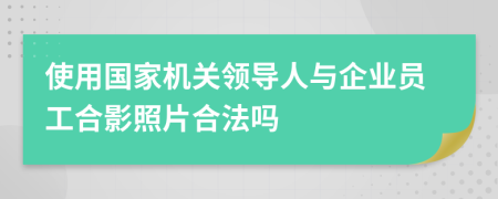 使用国家机关领导人与企业员工合影照片合法吗