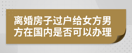 离婚房子过户给女方男方在国内是否可以办理