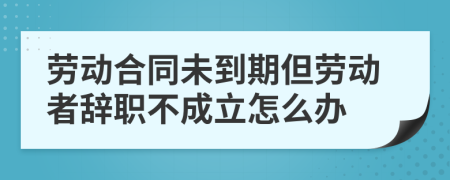 劳动合同未到期但劳动者辞职不成立怎么办