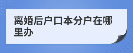 离婚后户口本分户在哪里办