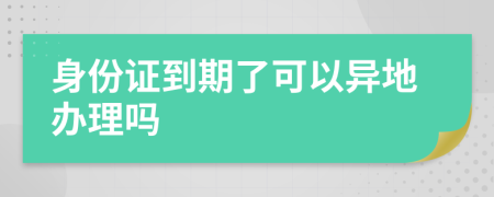 身份证到期了可以异地办理吗