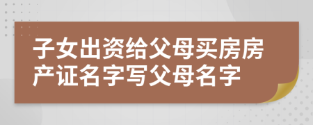子女出资给父母买房房产证名字写父母名字