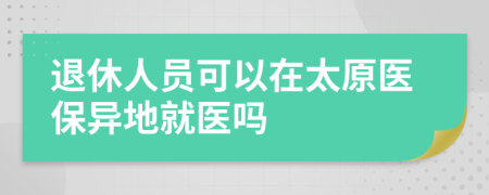 退休人员可以在太原医保异地就医吗