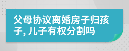 父母协议离婚房子归孩子, 儿子有权分割吗