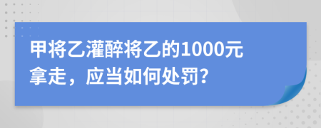 甲将乙灌醉将乙的1000元拿走，应当如何处罚？