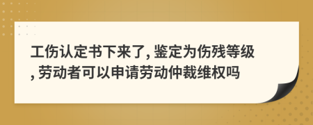 工伤认定书下来了, 鉴定为伤残等级, 劳动者可以申请劳动仲裁维权吗