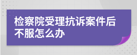 检察院受理抗诉案件后不服怎么办