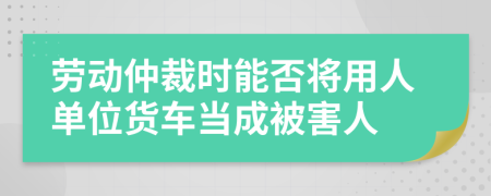 劳动仲裁时能否将用人单位货车当成被害人