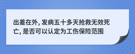 出差在外, 发病五十多天抢救无效死亡, 是否可以认定为工伤保险范围
