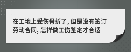 在工地上受伤骨折了, 但是没有签订劳动合同, 怎样做工伤鉴定才合适