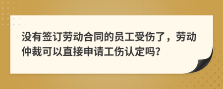 没有签订劳动合同的员工受伤了，劳动仲裁可以直接申请工伤认定吗？