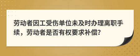 劳动者因工受伤单位未及时办理离职手续，劳动者是否有权要求补偿？