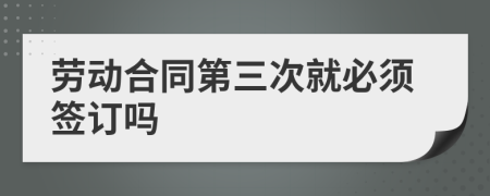 劳动合同第三次就必须签订吗